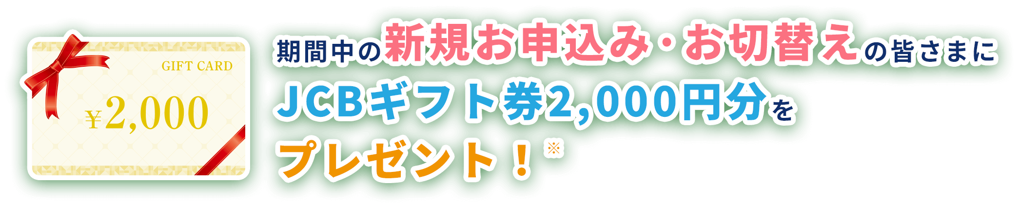 期間中の新規お申込み·お切替えの皆さまにJCBギフト券2,000円分をプレゼント！※